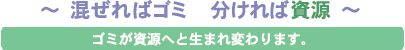 混ぜればゴミ 分ければ資源。ゴミが資源へと生まれ変わります。